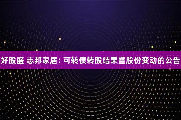 好股盛 志邦家居: 可转债转股结果暨股份变动的公告