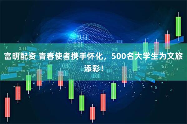 富明配资 青春使者携手怀化，500名大学生为文旅添彩！