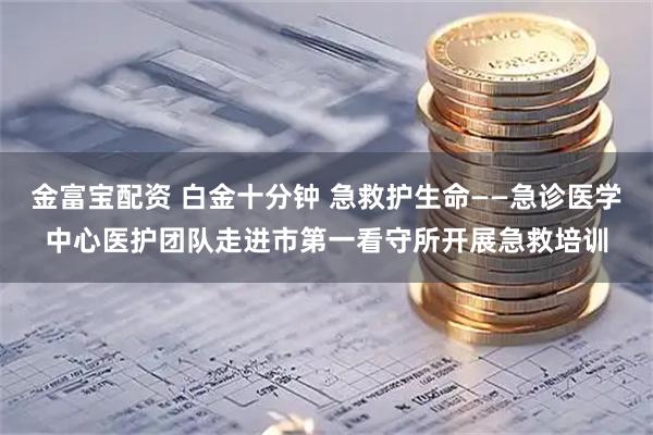 金富宝配资 白金十分钟 急救护生命——急诊医学中心医护团队走进市第一看守所开展急救培训