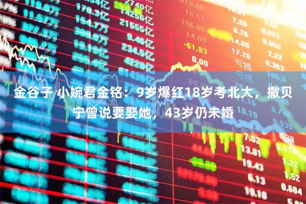 金谷子 小婉君金铭：9岁爆红18岁考北大，撒贝宁曾说要娶她，43岁仍未婚