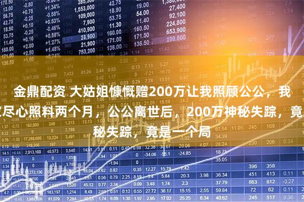 金鼎配资 大姑姐慷慨赠200万让我照顾公公，我辞职在家尽心照料两个月，公公离世后，200万神秘失踪，竟是一个局