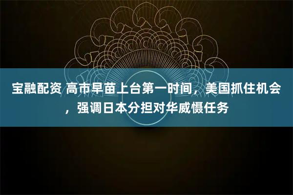 宝融配资 高市早苗上台第一时间,美国抓住机会,强调日本分担对华威慑任务