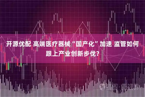 开源优配 高端医疗器械“国产化”加速 监管如何跟上产业创新步伐?