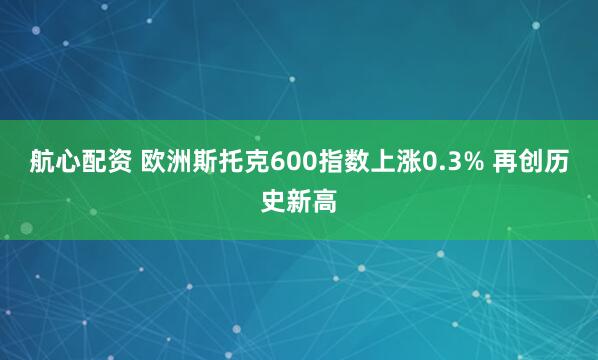 航心配资 欧洲斯托克600指数上涨0.3% 再创历史新高
