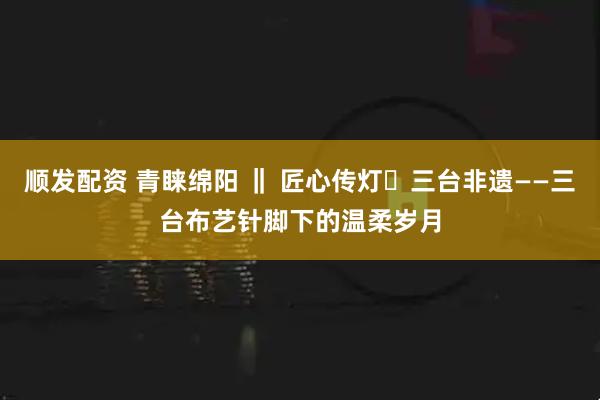 顺发配资 青睐绵阳 ‖ 匠心传灯・三台非遗——三台布艺针脚下的温柔岁月