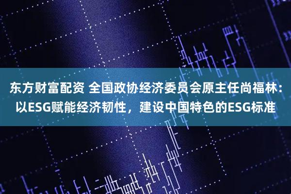 东方财富配资 全国政协经济委员会原主任尚福林:以ESG赋能经济韧性,建设中国特色的ESG标准