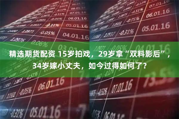 精选期货配资 15岁拍戏,29岁拿“双料影后”,34岁嫁小丈夫,如今过得如何了?