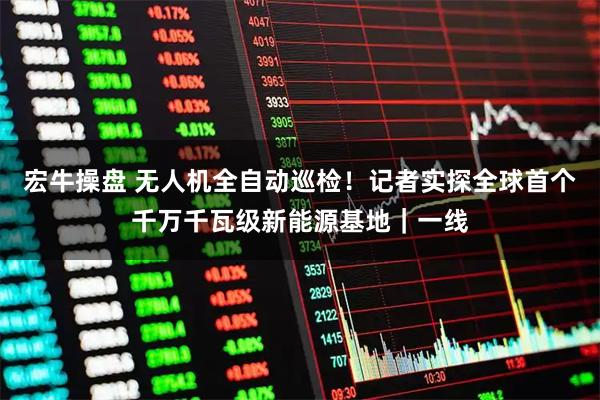 宏牛操盘 无人机全自动巡检!记者实探全球首个千万千瓦级新能源基地|一线