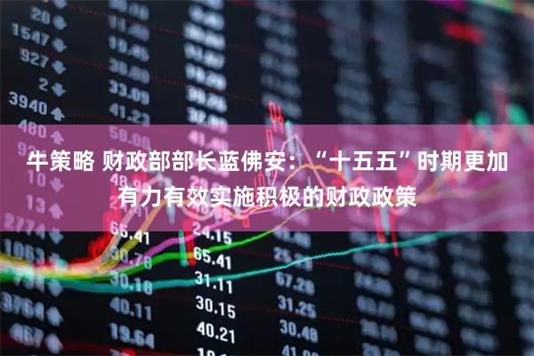 牛策略 财政部部长蓝佛安:“十五五”时期更加有力有效实施积极的财政政策