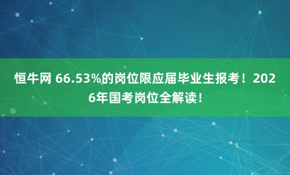 恒牛网 66.53%的岗位限应届毕业生报考!2026年国考岗位全解读!