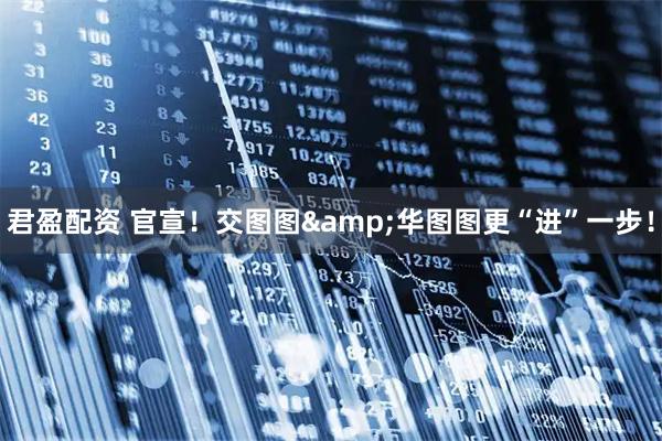 君盈配资 官宣!交图图&华图图更“进”一步!