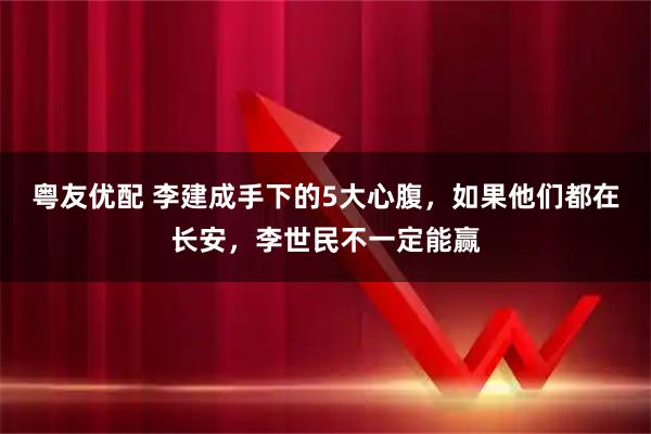 粤友优配 李建成手下的5大心腹,如果他们都在长安,李世民不一定能赢
