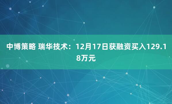 中博策略 瑞华技术:12月17日获融资买入129.18万元