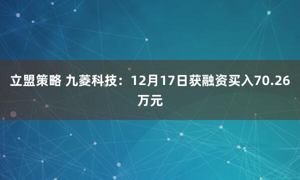 立盟策略 九菱科技:12月17日获融资买入70.26万元