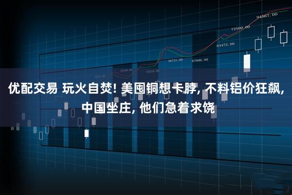 优配交易 玩火自焚! 美囤铜想卡脖, 不料铝价狂飙, 中国坐庄, 他们急着求饶