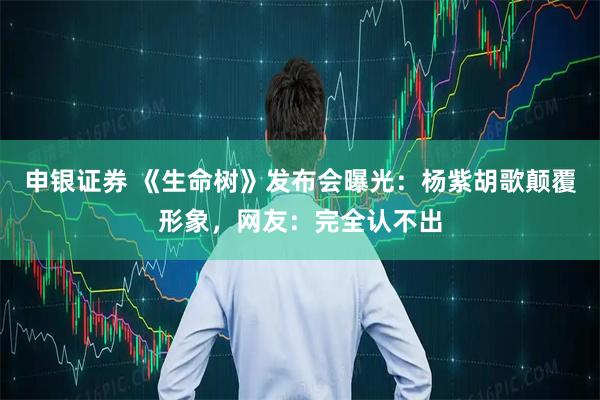 申银证券 《生命树》发布会曝光：杨紫胡歌颠覆形象，网友：完全认不出