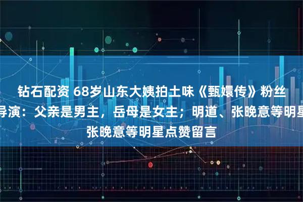 钻石配资 68岁山东大姨拍土味《甄嬛传》粉丝破百万，导演：父亲是男主，岳母是女主；明道、张晚意等明星点赞留言