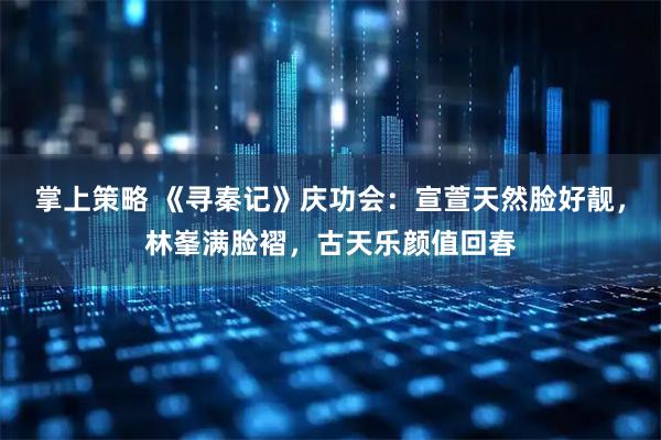 掌上策略 《寻秦记》庆功会：宣萱天然脸好靓，林峯满脸褶，古天乐颜值回春